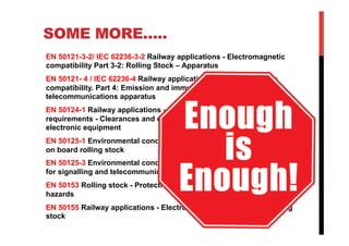 SOME MORE…..
EN 50121-3-2/ IEC 62236-3-2 Railway applications - Electromagnetic
compatibility Part 3-2: Rolling Stock – Apparatus
EN 50121- 4 / IEC 62236-4 Railway applications – Electromagnetic
compatibility. Part 4: Emission and immunity of the signalling and
telecommunications apparatus
EN 50124-1 Railway applications - Insulation coordination - Part 1: Basic
requirements - Clearances and creepage distances for all electrical and
electronic equipment
EN 50125-1 Environmental conditions for equipment - Part 1: Equipment
on board rolling stock
EN 50125-3 Environmental conditions for equipment - Part 3: Equipment
for signalling and telecommunications.
EN 50153 Rolling stock - Protective provisions relating to electrical
hazards
EN 50155 Railway applications - Electronic equipment used on rolling
stock
 