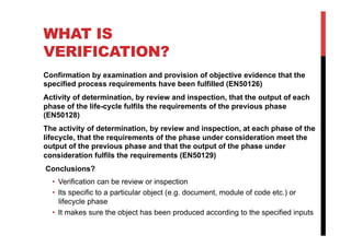 WHAT IS
VERIFICATION?
Confirmation by examination and provision of objective evidence that the
specified process requirements have been fulfilled (EN50126)
Activity of determination, by review and inspection, that the output of each
phase of the life-cycle fulfils the requirements of the previous phase
(EN50128)
The activity of determination, by review and inspection, at each phase of the
lifecycle, that the requirements of the phase under consideration meet the
output of the previous phase and that the output of the phase under
consideration fulfils the requirements (EN50129)
Conclusions?
  •  Verification can be review or inspection
  •  Its specific to a particular object (e.g. document, module of code etc.) or
     lifecycle phase
  •  It makes sure the object has been produced according to the specified inputs
 