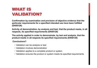 WHAT IS
VALIDATION?
Confirmation by examination and provision of objective evidence that the
particular requirements for a specified intended use have been fulfilled
(EN50126)
Activity of demonstration, by analysis and test, that the product meets, in all
respects, its specified requirements (EN50128)
The activity applied in order to demonstrate, by test and analysis, that the
product meets in all respects its specified requirements (EN50129)
Conclusions?
  •    Validation can be analysis or test
  •    Validation involves demonstration
  •    Validation applies to a complete product or system
  •    Validation ensures the product or system meets its specified requirements
 