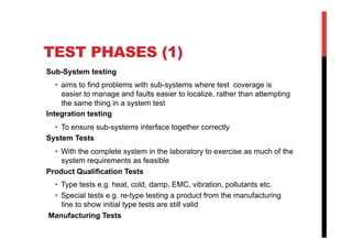 TEST PHASES (1)
Sub-System testing
   •  aims to find problems with sub-systems where test coverage is
      easier to manage and faults easier to localize, rather than attempting
      the same thing in a system test
Integration testing
  •  To ensure sub-systems interface together correctly
System Tests
  •  With the complete system in the laboratory to exercise as much of the
     system requirements as feasible
Product Qualification Tests
 •  Type tests e.g. heat, cold, damp, EMC, vibration, pollutants etc.
 •  Special tests e.g. re-type testing a product from the manufacturing
    line to show initial type tests are still valid
Manufacturing Tests
 