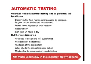 AUTOMATIC TESTING
Wherever feasible automatic testing is to be preferred, the
benefits are
  •  Doesn’t suffer from human errors caused by boredom,
     fatigue, lack of motivation, repetition etc.
  •  Makes 100% regression tests feasible
  •  Repeatability
  •  Can work 24 hours a day
But there are issues too
  •  You need to design the test system first!
  •  Verification of the test data
  •  Validation of the test system
  •  What SIL do the simulators need to be?
  •  Maybe slow to setup so delays early testing

 Not much used today in this industry, slowly coming
 