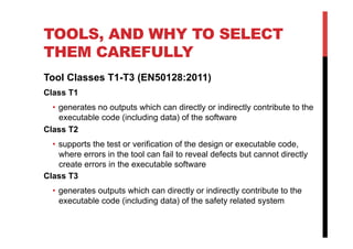 TOOLS, AND WHY TO SELECT
THEM CAREFULLY
Tool Classes T1-T3 (EN50128:2011)
Class T1
  •  generates no outputs which can directly or indirectly contribute to the
     executable code (including data) of the software
Class T2
  •  supports the test or verification of the design or executable code,
     where errors in the tool can fail to reveal defects but cannot directly
     create errors in the executable software
Class T3
  •  generates outputs which can directly or indirectly contribute to the
     executable code (including data) of the safety related system
 