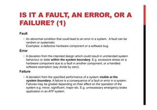 IS IT A FAULT, AN ERROR, OR A
FAILURE? (1)
Fault
  •  An abnormal condition that could lead to an error in a system. A fault can be
     random or systematic.
     Examples: a defective hardware component or a software bug.
Error
  •  A deviation from the intended design which could result in unintended system
     behaviour or state within the system boundary. E.g. excessive stress on a
     hardware component due to a fault in another component, or a handled
     software exemption (say divide by zero).
Failure
  •  A deviation from the specified performance of a system visible at the
     system boundary. A failure is a consequence of a fault or error in a system.
     Failures may be graded depending on their effect on the operation of the
     system e.g. minor, significant, major etc. E.g. unnecessary emergency brake
     application in an ATP system.
 