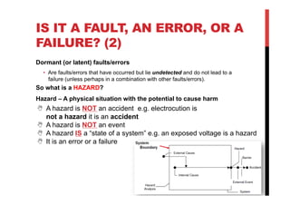 IS IT A FAULT, AN ERROR, OR A
FAILURE? (2)
Dormant (or latent) faults/errors
  •  Are faults/errors that have occurred but lie undetected and do not lead to a
     failure (unless perhaps in a combination with other faults/errors).
So what is a HAZARD?
Hazard – A physical situation with the potential to cause harm
N  A hazard is NOT an accident e.g. electrocution is
    not a hazard it is an accident
N  A hazard is NOT an event
N  A hazard IS a “state of a system” e.g. an exposed voltage is a hazard
N  It is an error or a failure
 