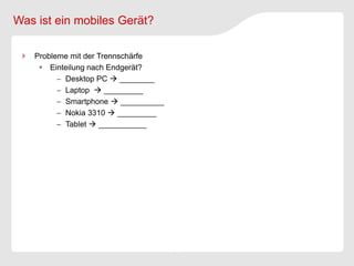 Was ist ein mobiles Gerät?

   Probleme mit der Trennschärfe
     Einteilung nach Endgerät?
          Desktop PC  ________
          Laptop  _________
          Smartphone  __________
          Nokia 3310  _________
          Tablet  ___________
 