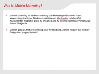 Was ist Mobile Marketing?

   „Mobile Marketing ist die Umschreibung von Marketingmaßnahmen unter
   Verwendung drahtloser Telekommunikation und Mobilgeräte mit dem Ziel,
   Konsumenten möglichst direkt zu erreichen und zu einem bestimmten Verhalten zu
   führen“ Wikipedia

   Einfach gesagt: „Mobile Marketing steht für Werbung, welche Nutzern auf mobilen
   Endgeräten ausgespielt wird“
 