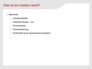 Was ist ein mobiles Gerät?

   Merkmale:
      Lokalisierbarkeit
      Ubiquität (always – on)
      Erreichbarkeit
      Personalisierung
      Einfachheit durch geschlossene Systeme
 