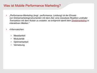 Was ist Mobile Performance Marketing?

   „Performance-Marketing (engl.: performance: Leistung) ist der Einsatz
   von Onlinemarketinginstrumenten mit dem Ziel, eine messbare Reaktion und/oder
   Transaktion mit dem Nutzer zu erzielen; es entspricht damit dem Direktmarketing in
   interaktiven Medien.“

   4 Kennzeichen:

       Messbarkeit
       Modularität
       Optimierbarkeit
       Vernetzung
 