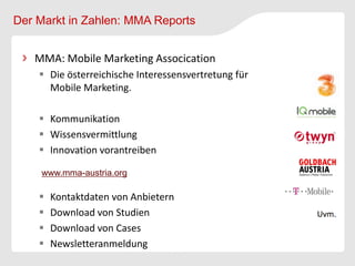 Der Markt in Zahlen: MMA Reports


   MMA: Mobile Marketing Assocication
     Die österreichische Interessensvertretung für
      Mobile Marketing.

     Kommunikation
     Wissensvermittlung
     Innovation vorantreiben

    www.mma-austria.org

       Kontaktdaten von Anbietern
       Download von Studien
       Download von Cases
       Newsletteranmeldung
 