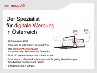 twyn group AG



 Der Spezialist
 für digitale Werbung
 in Österreich
  Gründungsjahr 2000
  Insgesamt 30 Mitarbeiter in Wien und Wels
  Das premium Werbenetzwerk
  mit der höchsten Reichweite aus Österreich
  Über 100 Medienpartnerportale online & mobile
  Innovative und effektive Performance und Targeting Werbelösungen
  für Advertiser, Agenturen und Partner
  Erfolgsnachweis in Echtzeit
 