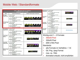 Mobile Web / Standardformate




                               Wichtig sind 1 – 3 Formate:
                                  300x50 Pixel
                                  320x50 Pixel
                                  (600 x100) Pixel
                               Standards:
                                  alle Formate im Verhältnis ~ 1:6
                                  Gif, Png, Jpeg Format
                                  max. ca. 15kb
                                  Animation erlaubt, nicht empfohlen
 