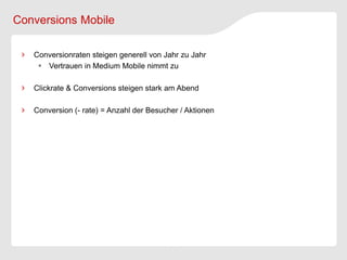 Conversions Mobile

   Conversionraten steigen generell von Jahr zu Jahr
     Vertrauen in Medium Mobile nimmt zu

   Clickrate & Conversions steigen stark am Abend

   Conversion (- rate) = Anzahl der Besucher / Aktionen
 
