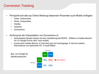 Conversion Tracking

   Prinzipiell sind alle aus Online Werbung bekannten Parameter auch Mobile verfügbar
       Views, Uniqueviews
       Clicks, Uniqueclicks
       Visibilty
       Viewtime
       Conversions


   Achtung bei der Interpretation von Conversions (!)
       Verschiedene Studien deuten auf eine Verstärkung des ROPO – Effekts im mobilen Bereich
        hin ( Google Suche nach: ropo mobile)
       Kunde sieht mobilen Banner  informiert sich auf Landingpage  holt sich weitere
        Informationen am stationären PC  kauft Offline



    Bsp. von Google für
    Mobilfunkbranche:
 
