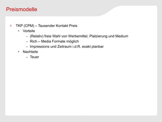 Preismodelle

   TKP (CPM) – Tausender Kontakt Preis
     Vorteile
         (Relativ) freie Wahl von Werbemittel, Platzierung und Medium
         Rich – Media Formate möglich
         Impressions und Zeitraum i.d.R. exakt planbar
     Nachteile
         Teuer
 