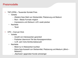 Preismodelle

   TKP (CPM) – Tausender Kontakt Preis
     Vorteile
         (Relativ) freie Wahl von Werbemittel, Platzierung und Medium
         Rich – Media Formate möglich
         Impressions und Zeitraum i.d.R. exakt planbar
     Nachteile
         Teuer

   CPC – Cost per Click
     Vorteile
         Anzahl von Interessenten garantiert
         Publisher übernimmt Teil des Kampagnenrisikos
         I.d.R. sehr hohe Sichtkontaktanzahl
     Nachteile
         Meist nur in Netzwerken buchbar
         Keine freie Auswahl von Werbemittel, Platzierung und Medium („Blind –
          Network“)
         „Nachweis“ gegenüber Kunde schwieriger
 