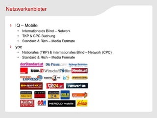 Netzwerkanbieter


   IQ – Mobile
     Internationales Blind – Network
     TKP & CPC Buchung
     Standard & Rich – Media Formate
   yoc
     Nationales (TKP) & internationales Blind – Network (CPC)
     Standard & Rich – Media Formate
 