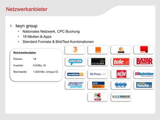 Netzwerkanbieter


   twyn group
      Nationales Netzwerk, CPC Buchung
      18 Medien & Apps
      Standard Formate & Bild/Text Kombinationen

  Reichweitendaten

  Partner:      18

  Inventar:     4,8 Mio. AI

  Reichweite:   1,026 Mio. Unique Cl.
 