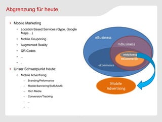Abgrenzung für heute

  Mobile Marketing
    Location Based Services (Qype, Google
     Maps…)
    Mobile Couponing
    Augmented Reality
    QR Codes
    ..
    .

  Unser Schwerpunkt heute:
    Mobile Advertising
             Branding/Peformance
             Mobile Bannering/SMS/MMS
                                               Mobile
                                             Advertising
             Rich Media
             Conversion/Tracking
             ..
             .
 