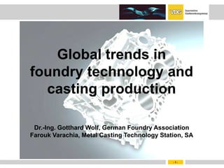 Global trends in
foundry technology and
  casting production

 Dr.-Ing. Gotthard Wolf, German Foundry Association
Farouk Varachia, Metal Casting Technology Station, SA



                                              -1-
 