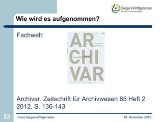 Wie wird es aufgenommen?

     Fachwelt:




     Archivar. Zeitschrift für Archivwesen 65 Heft 2
     2012, S. 136-143
23   Kreis Siegen-Wittgenstein              19. November 2012
 