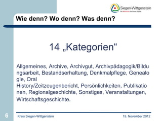 Wie denn? Wo denn? Was denn?



                         14 „Kategorien“
    Allgemeines, Archive, Archivgut, Archivpädagogik/Bildu
    ngsarbeit, Bestandserhaltung, Denkmalpflege, Genealo
    gie, Oral
    History/Zeitzeugenbericht, Persönlichkeiten, Publikatio
    nen, Regionalgeschichte, Sonstiges, Veranstaltungen,
    Wirtschaftsgeschichte.


6   Kreis Siegen-Wittgenstein                  19. November 2012
 