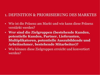 1. DEFINITION & PRIORISIERUNG DES MARKTES

• Wie ist die Präsenz am Markt und wie kann diese Präsenz
  verstärkt werden?
• Wer sind die Zielgruppen (bestehende Kunden,
  potentielle Kunden, Partner, Lieferanten,
  Multiplikatoren, potentielle Auszubildende und
  Arbeitnehmer, bestehende Mitarbeiter)?
• Wie können diese Zielgruppen erreicht und konvertiert
  werden?
 
