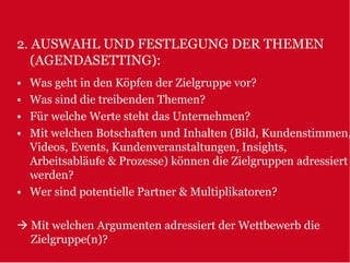 2. AUSWAHL UND FESTLEGUNG DER THEMEN
   (AGENDASETTING):
• Was geht in den Köpfen der Zielgruppe vor?
• Was sind die treibenden Themen?
• Für welche Werte steht das Unternehmen?
• Mit welchen Botschaften und Inhalten (Bild, Kundenstimmen,
  Videos, Events, Kundenveranstaltungen, Insights,
  Arbeitsabläufe & Prozesse) können die Zielgruppen adressiert
  werden?
• Wer sind potentielle Partner & Multiplikatoren?

    Mit welchen Argumenten adressiert der Wettbewerb die
    Zielgruppe(n)?
 