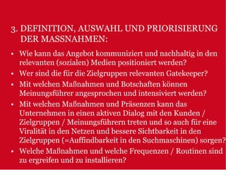 3. DEFINITION, AUSWAHL UND PRIORISIERUNG
   DER MASSNAHMEN:
• Wie kann das Angebot kommuniziert und nachhaltig in den
  relevanten (sozialen) Medien positioniert werden?
• Wer sind die für die Zielgruppen relevanten Gatekeeper?
• Mit welchen Maßnahmen und Botschaften können
  Meinungsführer angesprochen und intensiviert werden?
• Mit welchen Maßnahmen und Präsenzen kann das
  Unternehmen in einen aktiven Dialog mit den Kunden /
  Zielgruppen / Meinungsführern treten und so auch für eine
  Viralität in den Netzen und bessere Sichtbarkeit in den
  Zielgruppen (=Auffindbarkeit in den Suchmaschinen) sorgen?
• Welche Maßnahmen und welche Frequenzen / Routinen sind
  zu ergreifen und zu installieren?
 