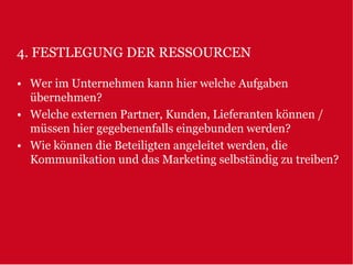 4. FESTLEGUNG DER RESSOURCEN

• Wer im Unternehmen kann hier welche Aufgaben
  übernehmen?
• Welche externen Partner, Kunden, Lieferanten können /
  müssen hier gegebenenfalls eingebunden werden?
• Wie können die Beteiligten angeleitet werden, die
  Kommunikation und das Marketing selbständig zu treiben?
 