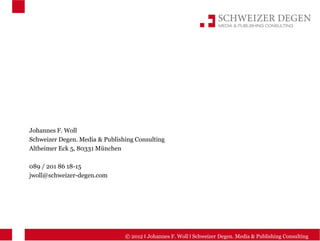 Johannes F. Woll
Schweizer Degen. Media & Publishing Consulting
Altheimer Eck 5, 80331 München

089 / 201 86 18-15
jwoll@schweizer-degen.com




                                © 2012 I Johannes F. Woll I Schweizer Degen. Media & Publishing Consulting
 