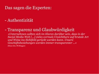 Das sagen die Experten:

- Authentizität

- Transparenz und Glaubwürdigkeit
 »Unternehmen sollten sich im Klaren darüber sein, dass in der
 Social Media Welt […] vieles vormals Unsichtbare auf brutale Art
 und Weise ins Sichtfeld gerückt werden kann. Unsere
 Geschäftsbeziehungen werden immer transparenter ...«
 [Klaus Eck, PR Blogger]
 