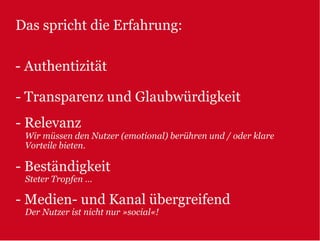 Das spricht die Erfahrung:

- Authentizität

- Transparenz und Glaubwürdigkeit
- Relevanz
 Wir müssen den Nutzer (emotional) berühren und / oder klare
 Vorteile bieten.

- Beständigkeit
 Steter Tropfen …

- Medien- und Kanal übergreifend
 Der Nutzer ist nicht nur »social«!
 