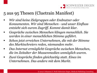 5 aus 95 Thesen (Cluetrain Manifest)
  Wir sind keine Zielgruppen oder Endnutzer oder
  Konsumenten. Wir sind Menschen - und unser Einfluss
  entzieht sich eurem Zugriff. Kommt damit klar.
  Gespräche zwischen Menschen klingen menschlich. Sie
  werden in einer menschlichen Stimme geführt.
  Schon jetzt erreichen Unternehmen, die mit der Stimme
  des Marktschreiers reden, niemanden mehr.
  Das Internet ermöglicht Gespräche zwischen Menschen,
  die im Zeitalter der Massenmedien unmöglich waren.
  Zwei Gespräche finden gleichzeitig statt. Eines im
  Unternehmen. Das andere mit dem Markt.


                    © 2012 I Johannes F. Woll I Schweizer Degen. Media & Publishing Consulting
 