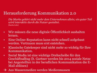 Herausforderung Kommunikation 2.0
    Die Marke gehört nicht mehr dem Unternehmen allein; ein guter Teil
    wird interaktiv durch die Nutzer gestaltet.
    [Sascha Lobo]



•   Wir müssen die neue digitale Öffentlichkeit aushalten
    lernen.
•   Eine Online-Reputation kann nicht schnell aufgebaut
    werden. Vertrauen muss erst entstehen.
•   Klassische Gatekeeper sind nicht mehr so wichtig für Ihre
    Kommunikation.
•   Social Media ist eine wichtige Drehscheibe für den
    Geschäftsalltag (lt. Gartner werden bis 2014 soziale Netze
    bei Angestellten in der beruflichen Kommunikation die E-
    Mail ablösen)
    Aus Massenmedien werden Medienmassen
 