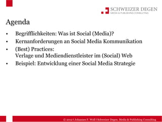 Agenda
•   Begrifflichkeiten: Was ist Social (Media)?
•   Kernanforderungen an Social Media Kommunikation
•   (Best) Practices:
    Verlage und Mediendienstleister im (Social) Web
•   Beispiel: Entwicklung einer Social Media Strategie




                      © 2012 I Johannes F. Woll I Schweizer Degen. Media & Publishing Consulting
 