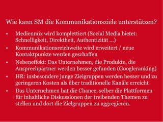 Wie kann SM die Kommunikationsziele unterstützen?
•   Medienmix wird komplettiert (Social Media bietet:
    Schnelligkeit, Direktheit, Authentizität …)
•   Kommunikationsreichweite wird erweitert / neue
    Kontaktpunkte werden geschaffen
•   Nebeneffekt: Das Unternehmen, die Produkte, die
    Ansprechpartner werden besser gefunden (Googleranking)
•   HR: insbesondere junge Zielgruppen werden besser und zu
    geringeren Kosten als über traditionelle Kanäle erreicht
•   Das Unternehmen hat die Chance, selber die Plattformen
    für inhaltliche Diskussionen der treibenden Themen zu
    stellen und dort die Zielgruppen zu aggregieren.
 