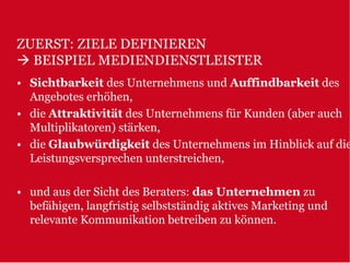 ZUERST: ZIELE DEFINIEREN
  BEISPIEL MEDIENDIENSTLEISTER
• Sichtbarkeit des Unternehmens und Auffindbarkeit des
  Angebotes erhöhen,
• die Attraktivität des Unternehmens für Kunden (aber auch
  Multiplikatoren) stärken,
• die Glaubwürdigkeit des Unternehmens im Hinblick auf die
  Leistungsversprechen unterstreichen,

• und aus der Sicht des Beraters: das Unternehmen zu
  befähigen, langfristig selbstständig aktives Marketing und
  relevante Kommunikation betreiben zu können.
 