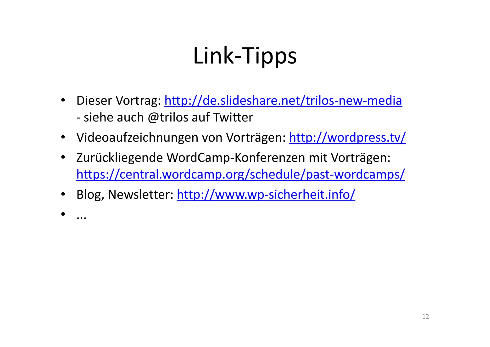 Link-Tipps
• Dieser Vortrag: http://de.slideshare.net/trilos-new-media
- siehe auch @trilos auf Twitter
• Videoaufzeichnungen von Vorträgen: http://wordpress.tv/
• Zurückliegende WordCamp-Konferenzen mit Vorträgen:
https://central.wordcamp.org/schedule/past-wordcamps/
• Blog, Newsletter: http://www.wp-sicherheit.info/
• ...
12
 