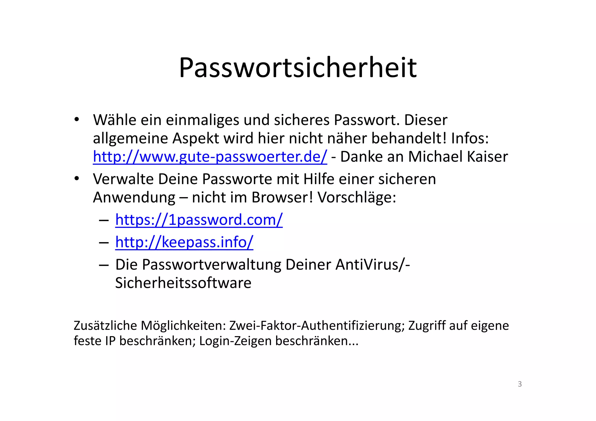 Passwortsicherheit
• Wähle ein einmaliges und sicheres Passwort. Dieser
allgemeine Aspekt wird hier nicht näher behandelt! Infos:
http://www.gute-passwoerter.de/ - Danke an Michael Kaiser
• Verwalte Deine Passworte mit Hilfe einer sicheren
Anwendung – nicht im Browser! Vorschläge:
– https://1password.com/
– http://keepass.info/
– Die Passwortverwaltung Deiner AntiVirus/-
Sicherheitssoftware
Zusätzliche Möglichkeiten: Zwei-Faktor-Authentifizierung; Zugriff auf eigene
feste IP beschränken; Login-Zeigen beschränken...
3
 