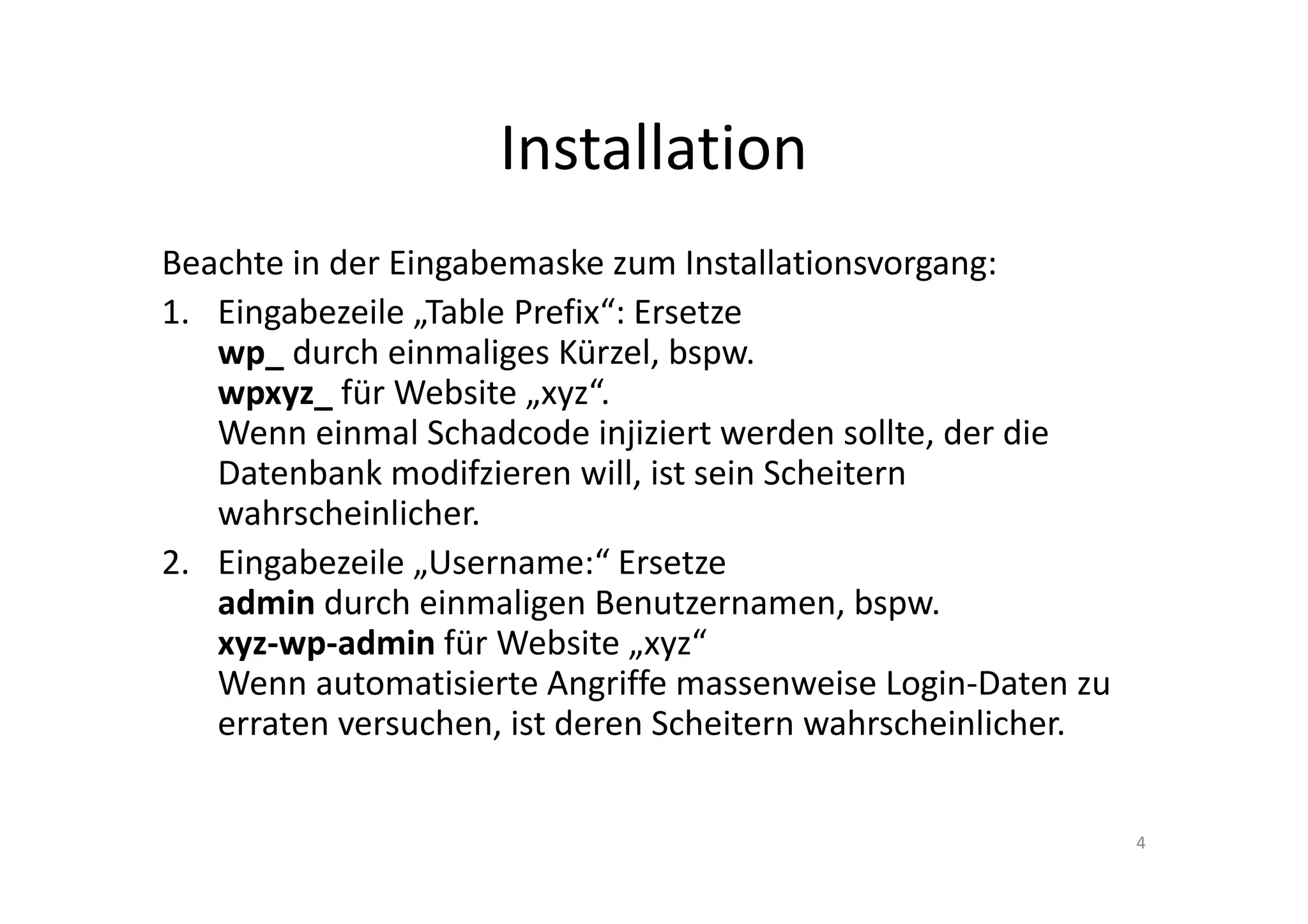 Installation
Beachte in der Eingabemaske zum Installationsvorgang:
1. Eingabezeile „Table Prefix“: Ersetze
wp_ durch einmaliges Kürzel, bspw.
wpxyz_ für Website „xyz“.
Wenn einmal Schadcode injiziert werden sollte, der die
Datenbank modifzieren will, ist sein Scheitern
wahrscheinlicher.
2. Eingabezeile „Username:“ Ersetze
admin durch einmaligen Benutzernamen, bspw.
xyz-wp-admin für Website „xyz“
Wenn automatisierte Angriffe massenweise Login-Daten zu
erraten versuchen, ist deren Scheitern wahrscheinlicher.
4
 
