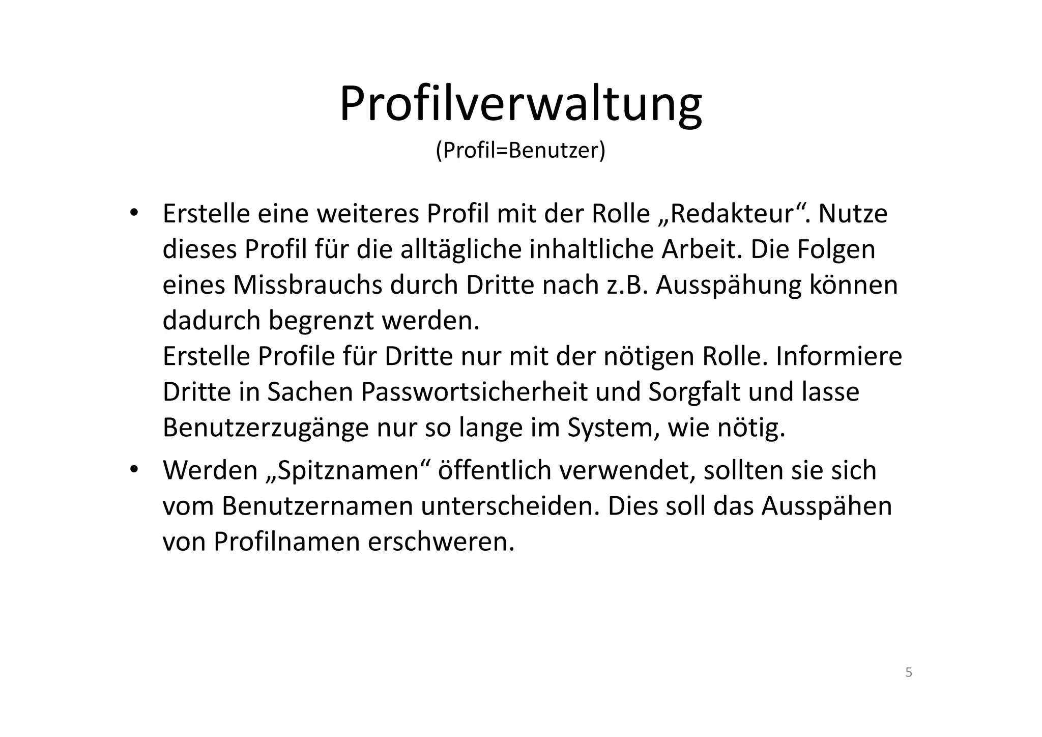 Profilverwaltung
(Profil=Benutzer)
• Erstelle eine weiteres Profil mit der Rolle „Redakteur“. Nutze
dieses Profil für die alltägliche inhaltliche Arbeit. Die Folgen
eines Missbrauchs durch Dritte nach z.B. Ausspähung können
dadurch begrenzt werden.
Erstelle Profile für Dritte nur mit der nötigen Rolle. Informiere
Dritte in Sachen Passwortsicherheit und Sorgfalt und lasse
Benutzerzugänge nur so lange im System, wie nötig.
• Werden „Spitznamen“ öffentlich verwendet, sollten sie sich
vom Benutzernamen unterscheiden. Dies soll das Ausspähen
von Profilnamen erschweren.
5
 