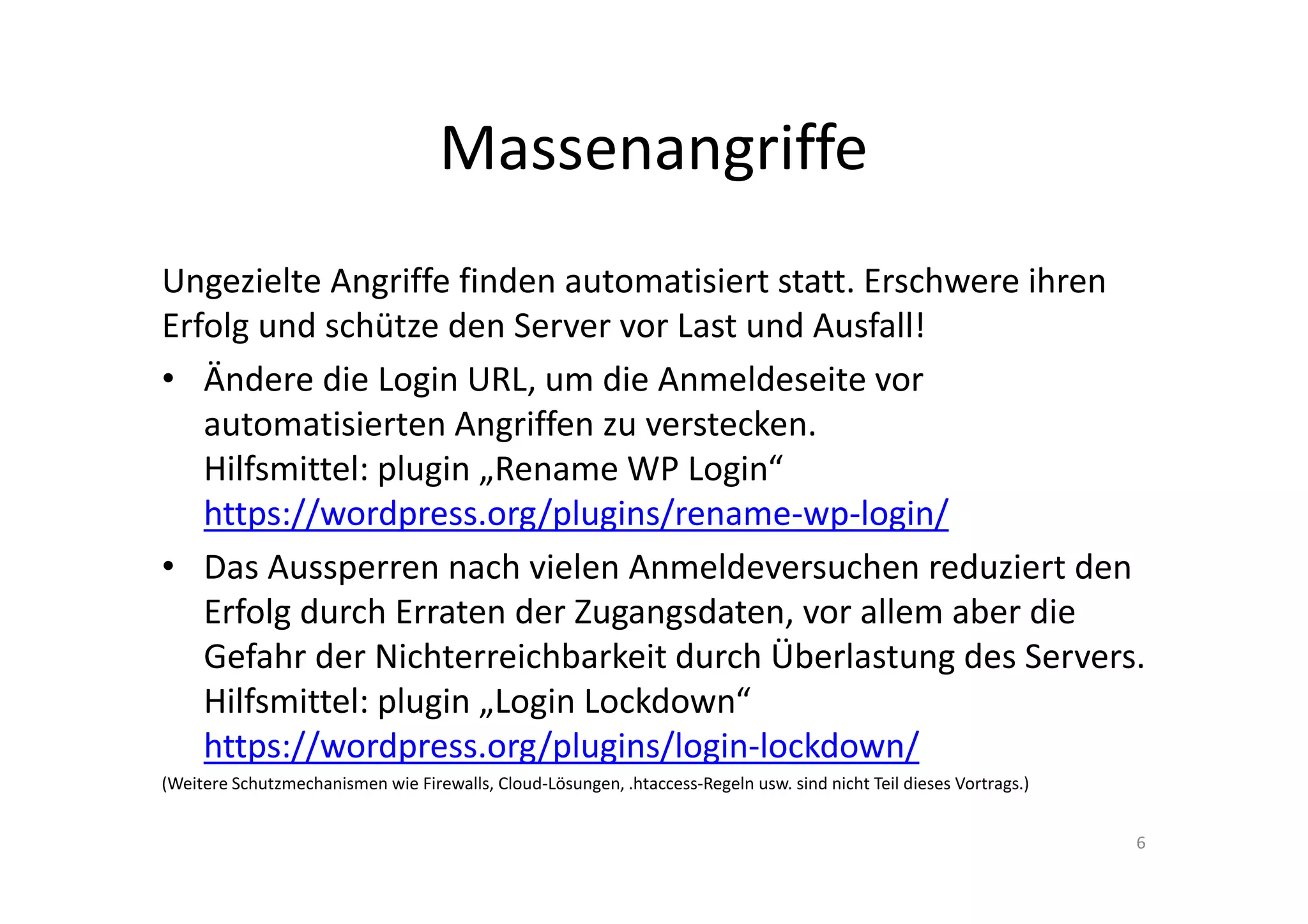 Massenangriffe
Ungezielte Angriffe finden automatisiert statt. Erschwere ihren
Erfolg und schütze den Server vor Last und Ausfall!
• Ändere die Login URL, um die Anmeldeseite vor
automatisierten Angriffen zu verstecken.
Hilfsmittel: plugin „Rename WP Login“
https://wordpress.org/plugins/rename-wp-login/
• Das Aussperren nach vielen Anmeldeversuchen reduziert den
Erfolg durch Erraten der Zugangsdaten, vor allem aber die
Gefahr der Nichterreichbarkeit durch Überlastung des Servers.
Hilfsmittel: plugin „Login Lockdown“
https://wordpress.org/plugins/login-lockdown/
(Weitere Schutzmechanismen wie Firewalls, Cloud-Lösungen, .htaccess-Regeln usw. sind nicht Teil dieses Vortrags.)
6
 
