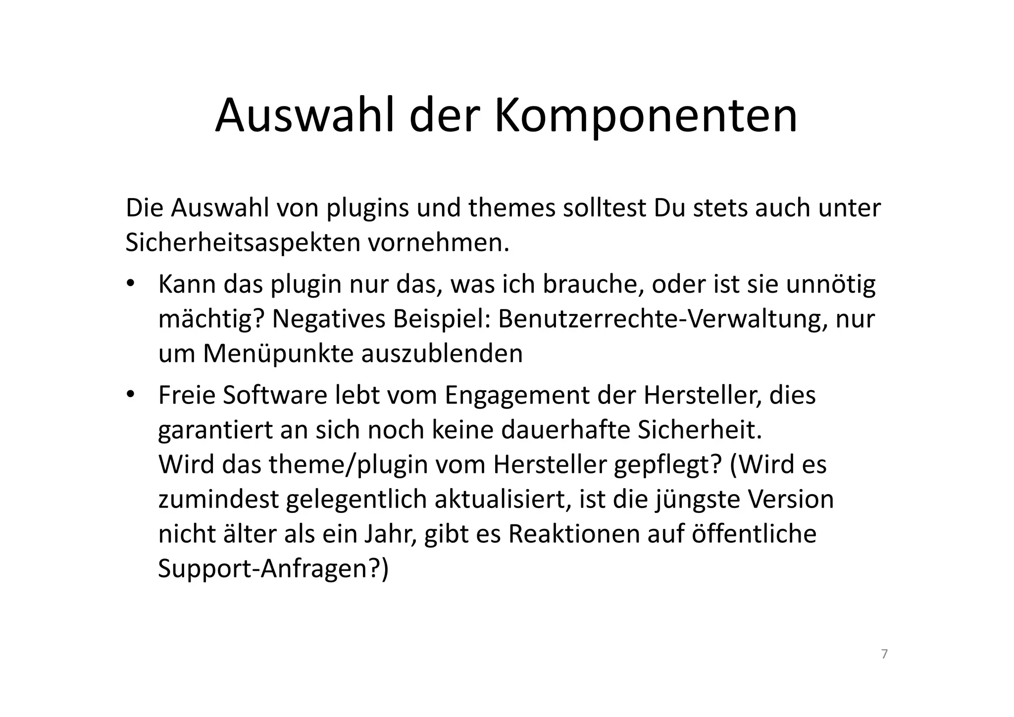Auswahl der Komponenten
Die Auswahl von plugins und themes solltest Du stets auch unter
Sicherheitsaspekten vornehmen.
• Kann das plugin nur das, was ich brauche, oder ist sie unnötig
mächtig? Negatives Beispiel: Benutzerrechte-Verwaltung, nur
um Menüpunkte auszublenden
• Freie Software lebt vom Engagement der Hersteller, dies
garantiert an sich noch keine dauerhafte Sicherheit.
Wird das theme/plugin vom Hersteller gepflegt? (Wird es
zumindest gelegentlich aktualisiert, ist die jüngste Version
nicht älter als ein Jahr, gibt es Reaktionen auf öffentliche
Support-Anfragen?)
7
 