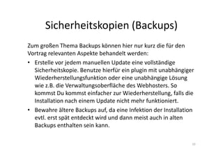 Sicherheitskopien (Backups)
Zum großen Thema Backups können hier nur kurz die für den
Vortrag relevanten Aspekte behandelt werden:
• Erstelle vor jedem manuellen Update eine vollständige
Sicherheitskopie. Benutze hierfür ein plugin mit unabhängiger
Wiederherstellungsfunktion oder eine unabhängige Lösung
wie z.B. die Verwaltungsoberfläche des Webhosters. So
kommst Du kommst einfacher zur Wiederherstellung, falls die
Installation nach einem Update nicht mehr funktioniert.
• Bewahre ältere Backups auf, da eine Infektion der Installation
evtl. erst spät entdeckt wird und dann meist auch in alten
Backups enthalten sein kann.
10
 