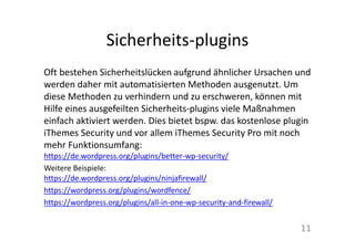Sicherheits-plugins
Oft bestehen Sicherheitslücken aufgrund ähnlicher Ursachen und
werden daher mit automatisierten Methoden ausgenutzt. Um
diese Methoden zu verhindern und zu erschweren, können mit
Hilfe eines ausgefeilten Sicherheits-plugins viele Maßnahmen
einfach aktiviert werden. Dies bietet bspw. das kostenlose plugin
iThemes Security und vor allem iThemes Security Pro mit noch
mehr Funktionsumfang:
https://de.wordpress.org/plugins/better-wp-security/
Weitere Beispiele:
https://de.wordpress.org/plugins/ninjafirewall/
https://wordpress.org/plugins/wordfence/
https://wordpress.org/plugins/all-in-one-wp-security-and-firewall/
11
 