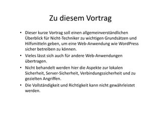 Zu diesem Vortrag
• Dieser kurze Vortrag soll einen allgemeinverständlichen
Überblick für Nicht-Techniker zu wichtigen Grundsätzen und
Hilfsmitteln geben, um eine Web-Anwendung wie WordPress
sicher betreiben zu können.
• Vieles lässt sich auch für andere Web-Anwendungen
übertragen.
• Nicht behandelt werden hier die Aspekte zur lokalen
Sicherheit, Server-Sicherheit, Verbindungssicherheit und zu
gezielten Angriffen.
• Die Vollständigkeit und Richtigkeit kann nicht gewährleistet
werden.
 