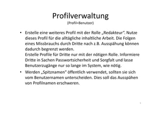 Profilverwaltung
(Profil=Benutzer)
• Erstelle eine weiteres Profil mit der Rolle „Redakteur“. Nutze
dieses Profil für die alltägliche inhaltliche Arbeit. Die Folgen
eines Missbrauchs durch Dritte nach z.B. Ausspähung können
dadurch begrenzt werden.
Erstelle Profile für Dritte nur mit der nötigen Rolle. Informiere
Dritte in Sachen Passwortsicherheit und Sorgfalt und lasse
Benutzerzugänge nur so lange im System, wie nötig.
• Werden „Spitznamen“ öffentlich verwendet, sollten sie sich
vom Benutzernamen unterscheiden. Dies soll das Ausspähen
von Profilnamen erschweren.
5
 