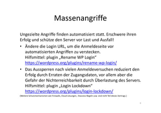 Massenangriffe
Ungezielte Angriffe finden automatisiert statt. Erschwere ihren
Erfolg und schütze den Server vor Last und Ausfall!
• Ändere die Login URL, um die Anmeldeseite vor
automatisierten Angriffen zu verstecken.
Hilfsmittel: plugin „Rename WP Login“
https://wordpress.org/plugins/rename-wp-login/
• Das Aussperren nach vielen Anmeldeversuchen reduziert den
Erfolg durch Erraten der Zugangsdaten, vor allem aber die
Gefahr der Nichterreichbarkeit durch Überlastung des Servers.
Hilfsmittel: plugin „Login Lockdown“
https://wordpress.org/plugins/login-lockdown/
(Weitere Schutzmechanismen wie Firewalls, Cloud-Lösungen, .htaccess-Regeln usw. sind nicht Teil dieses Vortrags.)
6
 