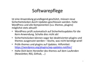 Softwarepflege
Ist eine Anwendung grundlegend geschützt, müssen neue
Sicherheitslücken durch Updates geschlossen werden. Halte
WordPress und alle Komponenten (v.a. themes, plugins)
möglichst stets aktuell!
• WordPress prüft automatisch auf Sicherheitsupdates für die
Kern-Anwendung. Schalte dies nicht ab!
• Sicherheitslücken können sogar bei deaktivierten plugins und
themes ausgenutzt werden – lösche, was nicht benötigt wird!
• Prüfe themes und plugins auf Updates. Hilfsmittel:
https://wordpress.org/plugins/wp-updates-notifier/
• Halte Dich beim Hersteller des themes auf dem Laufenden
(Newsletter, RSS, Github, …)
8
 