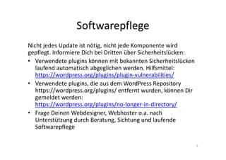 Softwarepflege
Nicht jedes Update ist nötig, nicht jede Komponente wird
gepflegt. Informiere Dich bei Dritten über Sicherheitslücken:
• Verwendete plugins können mit bekannten Sicherheitslücken
laufend automatisch abgeglichen werden. Hilfsmittel:
https://wordpress.org/plugins/plugin-vulnerabilities/
• Verwendete plugins, die aus dem WordPress Repository
https://wordpress.org/plugins/ entfernt wurden, können Dir
gemeldet werden:
https://wordpress.org/plugins/no-longer-in-directory/
• Frage Deinen Webdesigner, Webhoster o.a. nach
Unterstützung durch Beratung, Sichtung und laufende
Softwarepflege
9
 